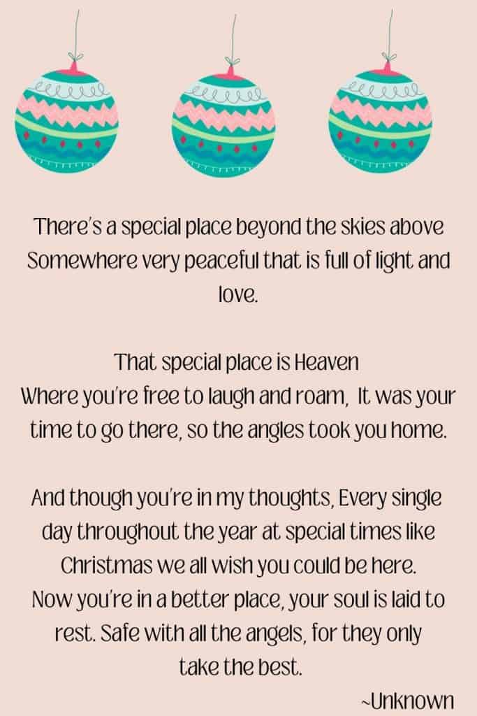 Pink background with 3 christmas ornaments on top text overlay There’s a special place beyond the skies above Somewhere very peaceful that is full of light and love. That special place is Heaven  Where you’re free to laugh and roam It was your time to go there  So the angles took you home. And though you’re in my thoughts.   Each single day throughout the year At special times like Christmas We all wish you could be here. Now you’re in a better place Your soul is laid to rest Safe with all the angels For they only take the best.