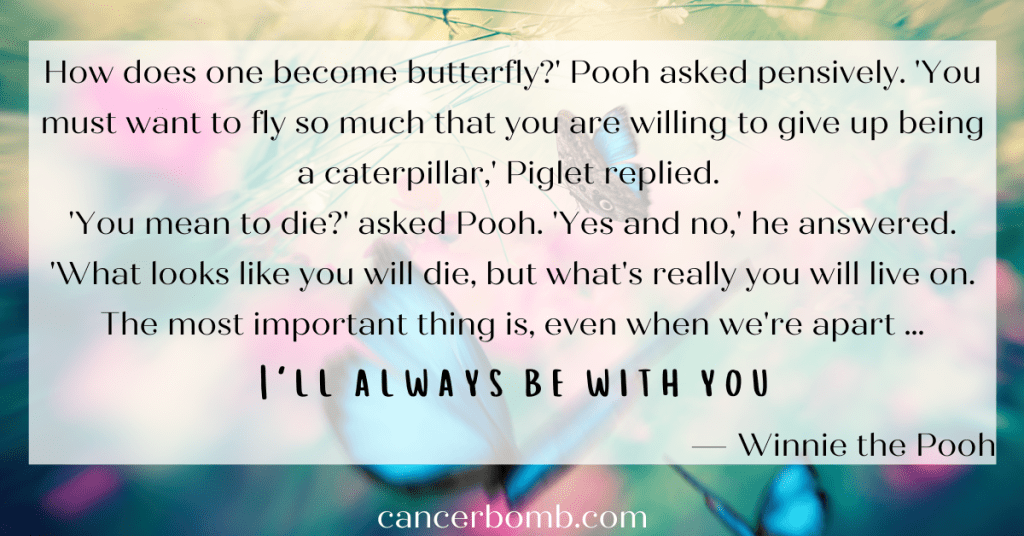 Beautiful butterflys flying.  Text overlay says How does one become butterfly?' Pooh asked pensively. 'You must want to fly so much that you are willing to give up being a caterpillar,' Piglet replied. 'You mean to die?' asked Pooh. 'Yes and no,' he answered. 'What looks like you will die, but what's really you will live on. The most important thing is, even when we're apart … I'll always be with you …
