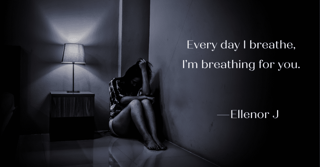 Young woman crying in the dark corner of the room.  Texy overlay says Every day I breathe, I’m breathing for you. 
—Ellenor J
