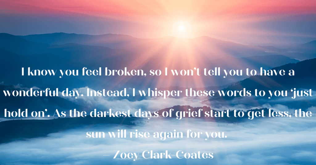 sunrise peeking out over the clouds.  I know you feel broken, so I won’t tell you to have a wonderful day. Instead, I whisper these words to you ‘just hold on’. As the darkest days of grief start to get less, the sun will rise again for you. – Zoey Clark-Coates

