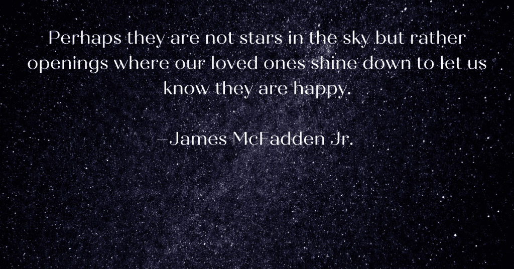 Bright starts shining in a dark sky. Perhaps they are not stars in the sky but rather openings where our loved ones shine down to let us know they are happy.  –James McFadden Jr.  